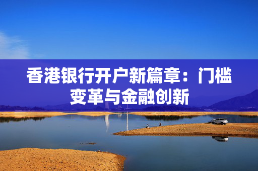 香港银行开户新篇章：门槛变革与金融创新