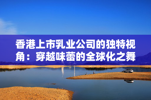香港上市乳业公司的独特视角：穿越味蕾的全球化之舞 香港公司相关