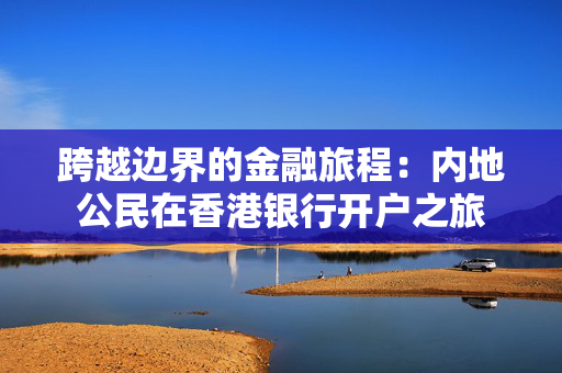 跨越边界的金融旅程：内地公民在香港银行开户之旅