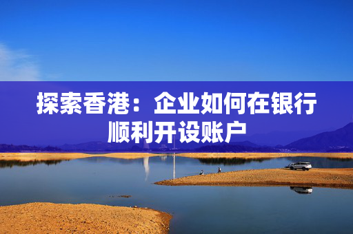 探索香港：企业如何在银行顺利开设账户