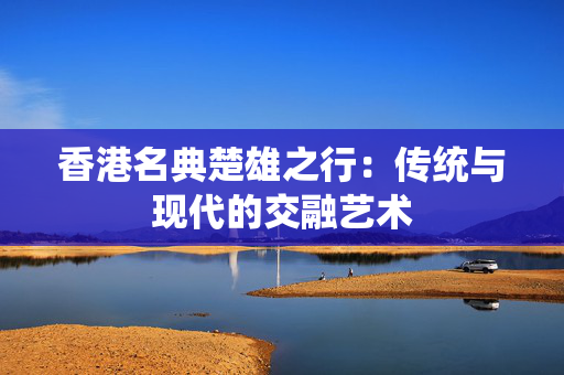 香港名典楚雄之行：传统与现代的交融艺术