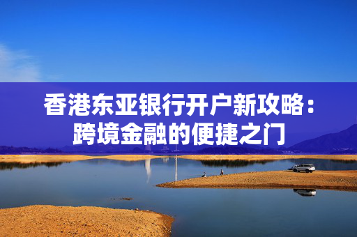 香港东亚银行开户新攻略：跨境金融的便捷之门
