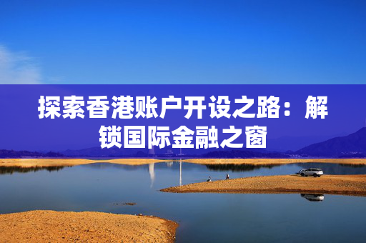 探索香港账户开设之路：解锁国际金融之窗