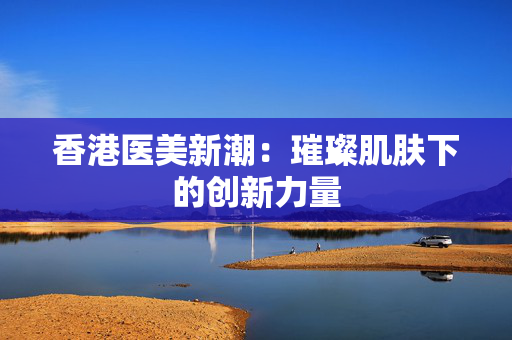 香港医美新潮：璀璨肌肤下的创新力量