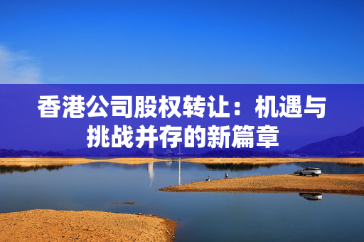 香港公司股权转让：机遇与挑战并存的新篇章