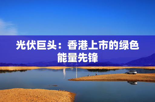 光伏巨头：香港上市的绿色能量先锋