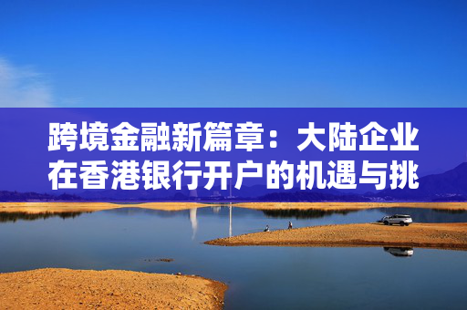 跨境金融新篇章：大陆企业在香港银行开户的机遇与挑战