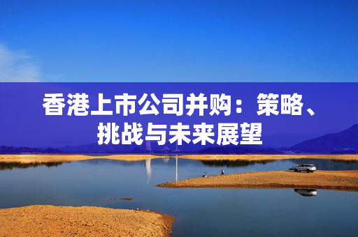 香港上市公司并购：策略、挑战与未来展望 香港公司相关