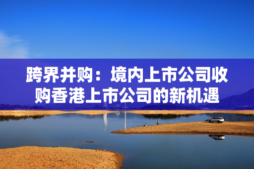 跨界并购：境内上市公司收购香港上市公司的新机遇 香港公司相关