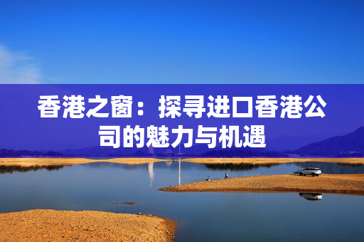 香港之窗：探寻进口香港公司的魅力与机遇