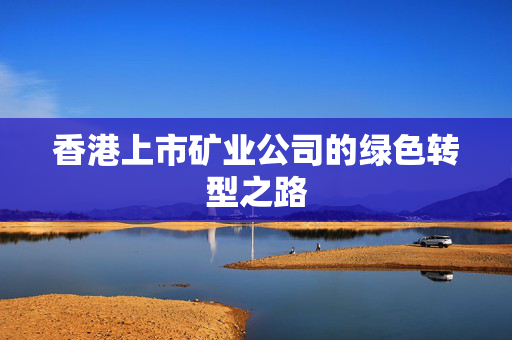 香港上市矿业公司的绿色转型之路
