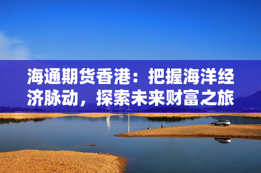 海通期货香港：把握海洋经济脉动，探索未来财富之旅