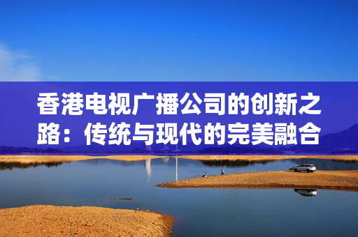 香港电视广播公司的创新之路：传统与现代的完美融合