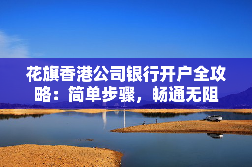 花旗香港公司银行开户全攻略：简单步骤，畅通无阻 香港银行开户