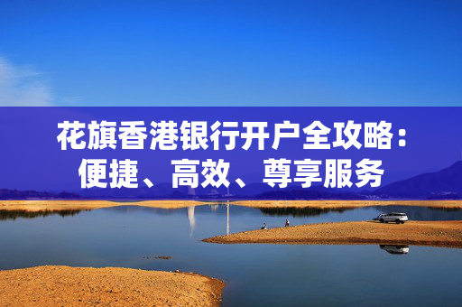 花旗香港银行开户全攻略：便捷、高效、尊享服务