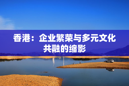 香港：企业繁荣与多元文化共融的缩影 香港公司相关
