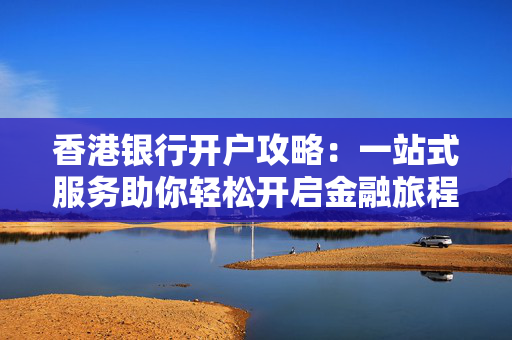 香港银行开户攻略：一站式服务助你轻松开启金融旅程