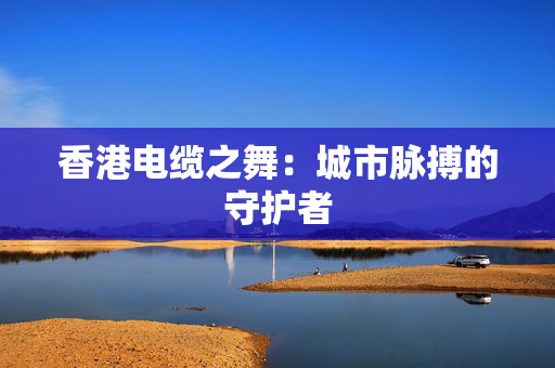 香港电缆之舞：城市脉搏的守护者