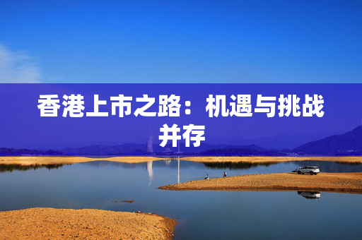 香港上市之路：机遇与挑战并存