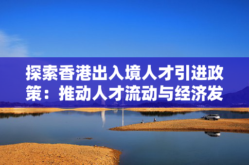 探索香港出入境人才引进政策：推动人才流动与经济发展
