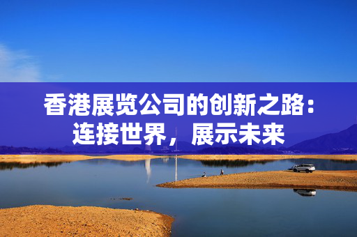 香港展览公司的创新之路：连接世界，展示未来
