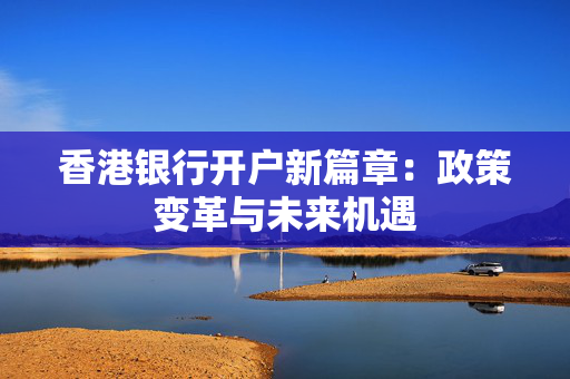 香港银行开户新篇章：政策变革与未来机遇