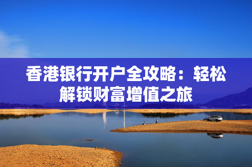 香港银行开户全攻略：轻松解锁财富增值之旅