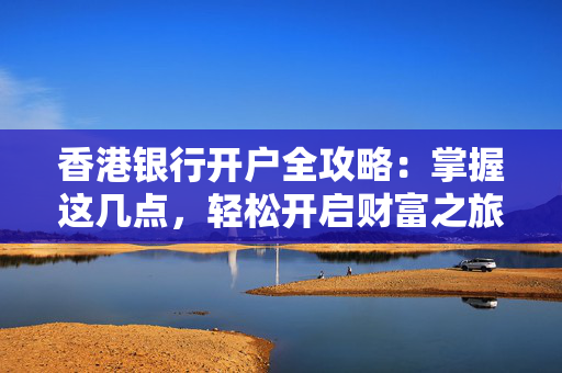 香港银行开户全攻略：掌握这几点，轻松开启财富之旅