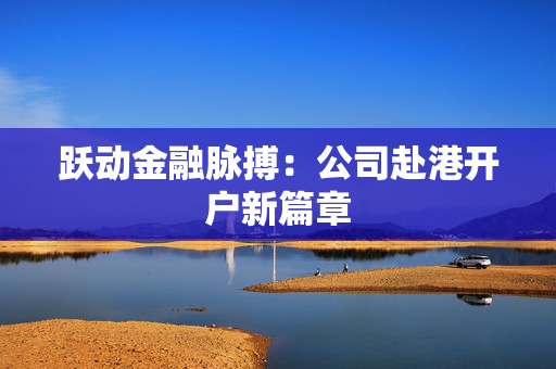 跃动金融脉搏：公司赴港开户新篇章