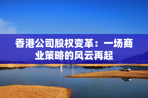 香港公司股权变革：一场商业策略的风云再起