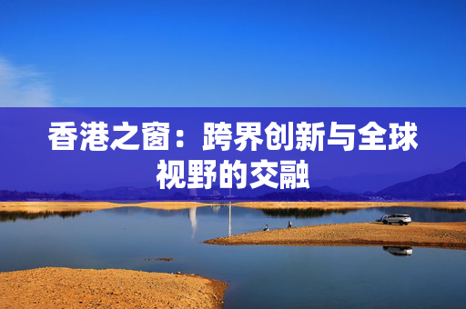 香港之窗：跨界创新与全球视野的交融