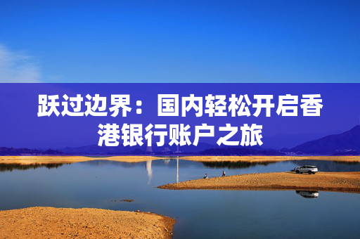 跃过边界：国内轻松开启香港银行账户之旅