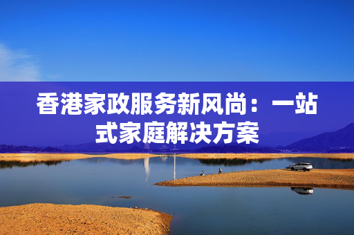 香港家政服务新风尚：一站式家庭解决方案