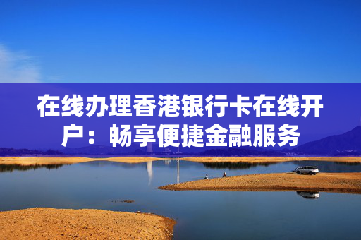 在线办理香港银行卡在线开户：畅享便捷金融服务