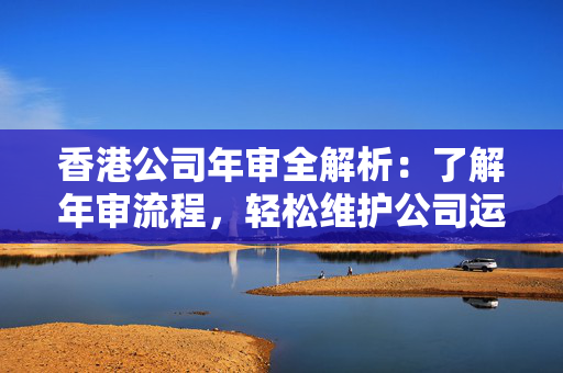 香港公司年审全解析：了解年审流程，轻松维护公司运营