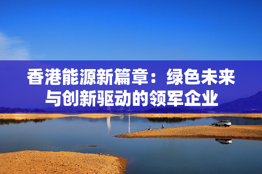 香港能源新篇章：绿色未来与创新驱动的领军企业