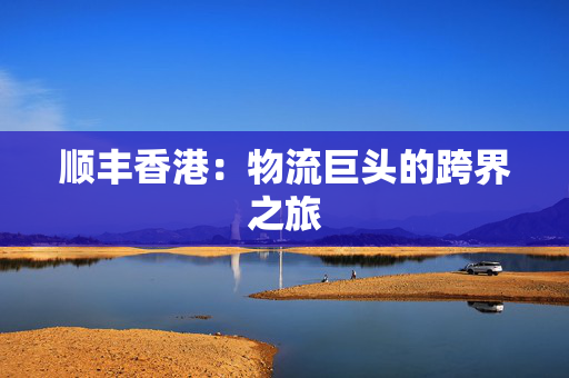 顺丰香港：物流巨头的跨界之旅