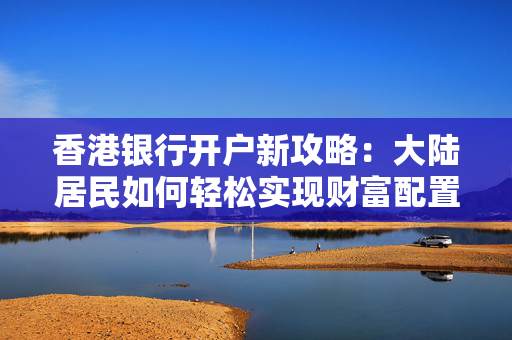香港银行开户新攻略：大陆居民如何轻松实现财富配置 香港银行开户