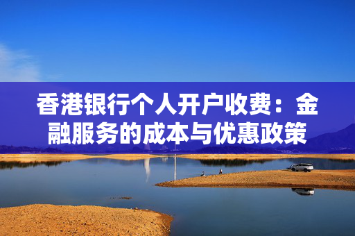 香港银行个人开户收费：金融服务的成本与优惠政策