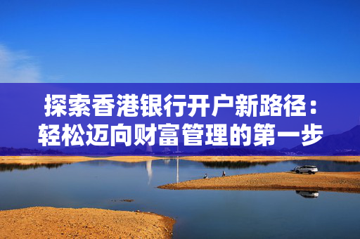 探索香港银行开户新路径：轻松迈向财富管理的第一步