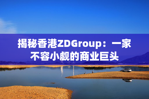 揭秘香港ZDGroup：一家不容小觑的商业巨头