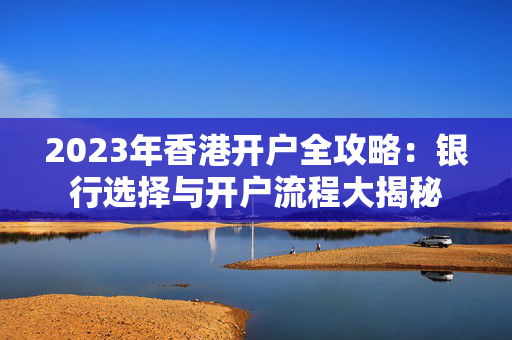 2023年香港开户全攻略：银行选择与开户流程大揭秘