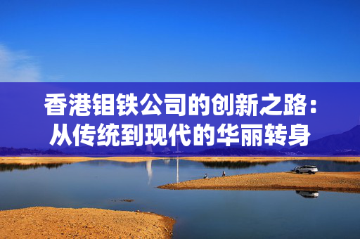香港钼铁公司的创新之路：从传统到现代的华丽转身
