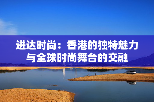 进达时尚：香港的独特魅力与全球时尚舞台的交融