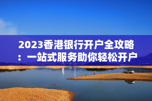 2023香港银行开户全攻略：一站式服务助你轻松开户