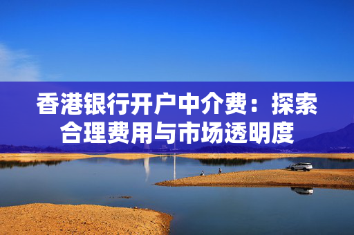 香港银行开户中介费：探索合理费用与市场透明度
