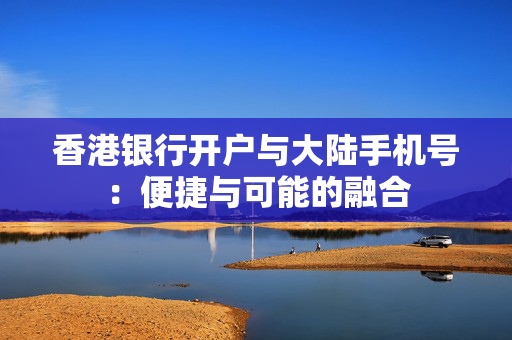 香港银行开户与大陆手机号：便捷与可能的融合