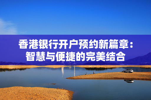 香港银行开户预约新篇章：智慧与便捷的完美结合 香港银行开户
