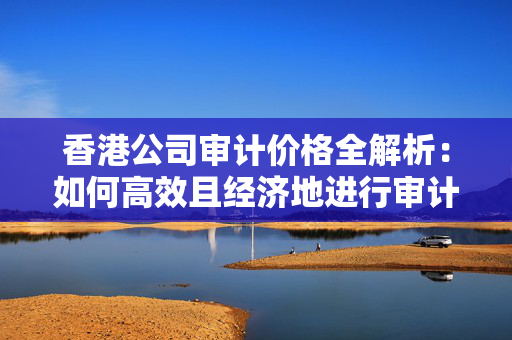 香港公司审计价格全解析：如何高效且经济地进行审计