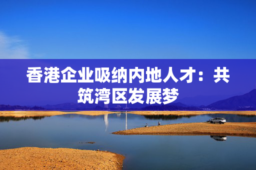香港企业吸纳内地人才：共筑湾区发展梦